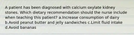 A patient has been diagnosed with calcium oxylate kidney stones. Which dietary recommendation should the nurse include when teaching this patient? a.Increase consumption of dairy b.Avoid peanut butter and jelly sandwiches c.Limit fluid intake d.Avoid bananas