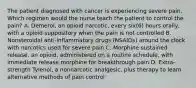 The patient diagnosed with cancer is experiencing severe pain. Which regimen would the nurse teach the patient to control the pain? A. Demerol, an opioid narcotic, every six(6) hours orally, with a opioid suppository when the pain is not controlled B. Nonsteroidal anti-inflammatory drugs (NSAIDs) around the clock with narcotics used for severe pain C. Morphine sustained release, an opioid, administered on a routine schedule, with immediate release morphine for breakthrough pain D. Extra-strength Tylenol, a nonnarcotic analgesic, plus therapy to learn alternative methods of pain control