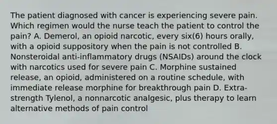 The patient diagnosed with cancer is experiencing severe pain. Which regimen would the nurse teach the patient to control the pain? A. Demerol, an opioid narcotic, every six(6) hours orally, with a opioid suppository when the pain is not controlled B. Nonsteroidal anti-inflammatory drugs (NSAIDs) around the clock with narcotics used for severe pain C. Morphine sustained release, an opioid, administered on a routine schedule, with immediate release morphine for breakthrough pain D. Extra-strength Tylenol, a nonnarcotic analgesic, plus therapy to learn alternative methods of pain control