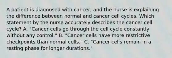 A patient is diagnosed with cancer, and the nurse is explaining the difference between normal and cancer cell cycles. Which statement by the nurse accurately describes the cancer cell cycle? A. "Cancer cells go through the cell cycle constantly without any control." B. "Cancer cells have more restrictive checkpoints than normal cells." C. "Cancer cells remain in a resting phase for longer durations."