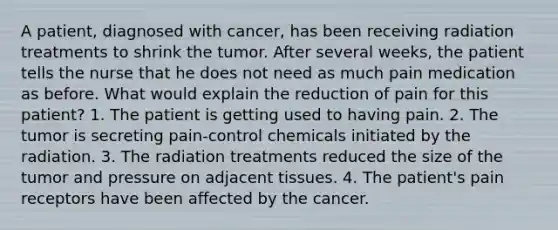 A patient, diagnosed with cancer, has been receiving radiation treatments to shrink the tumor. After several weeks, the patient tells the nurse that he does not need as much pain medication as before. What would explain the reduction of pain for this patient? 1. The patient is getting used to having pain. 2. The tumor is secreting pain-control chemicals initiated by the radiation. 3. The radiation treatments reduced the size of the tumor and pressure on adjacent tissues. 4. The patient's pain receptors have been affected by the cancer.