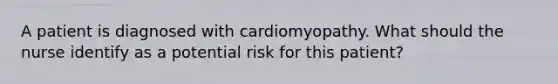 A patient is diagnosed with cardiomyopathy. What should the nurse identify as a potential risk for this patient?