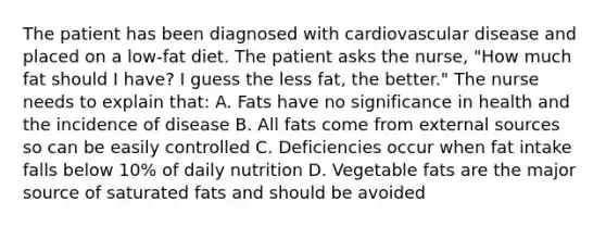 The patient has been diagnosed with cardiovascular disease and placed on a low-fat diet. The patient asks the nurse, "How much fat should I have? I guess the less fat, the better." The nurse needs to explain that: A. Fats have no significance in health and the incidence of disease B. All fats come from external sources so can be easily controlled C. Deficiencies occur when fat intake falls below 10% of daily nutrition D. Vegetable fats are the major source of saturated fats and should be avoided