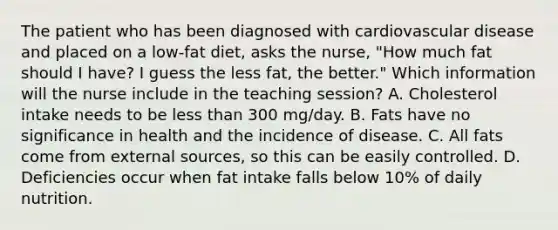 The patient who has been diagnosed with cardiovascular disease and placed on a low-fat diet, asks the nurse, "How much fat should I have? I guess the less fat, the better." Which information will the nurse include in the teaching session? A. Cholesterol intake needs to be less than 300 mg/day. B. Fats have no significance in health and the incidence of disease. C. All fats come from external sources, so this can be easily controlled. D. Deficiencies occur when fat intake falls below 10% of daily nutrition.