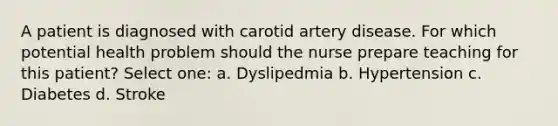 A patient is diagnosed with carotid artery disease. For which potential health problem should the nurse prepare teaching for this patient? Select one: a. Dyslipedmia b. Hypertension c. Diabetes d. Stroke