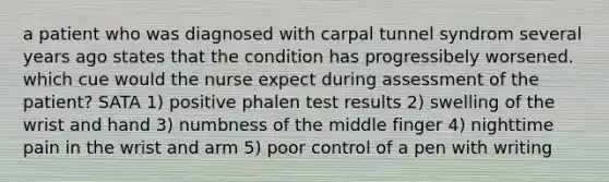 a patient who was diagnosed with carpal tunnel syndrom several years ago states that the condition has progressibely worsened. which cue would the nurse expect during assessment of the patient? SATA 1) positive phalen test results 2) swelling of the wrist and hand 3) numbness of the middle finger 4) nighttime pain in the wrist and arm 5) poor control of a pen with writing