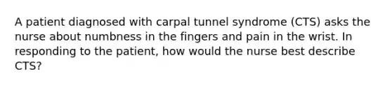 A patient diagnosed with carpal tunnel syndrome (CTS) asks the nurse about numbness in the fingers and pain in the wrist. In responding to the patient, how would the nurse best describe CTS?