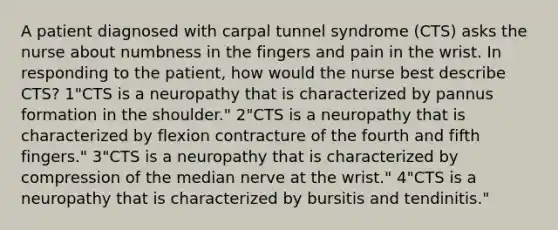 A patient diagnosed with carpal tunnel syndrome (CTS) asks the nurse about numbness in the fingers and pain in the wrist. In responding to the patient, how would the nurse best describe CTS? 1"CTS is a neuropathy that is characterized by pannus formation in the shoulder." 2"CTS is a neuropathy that is characterized by flexion contracture of the fourth and fifth fingers." 3"CTS is a neuropathy that is characterized by compression of the median nerve at the wrist." 4"CTS is a neuropathy that is characterized by bursitis and tendinitis."