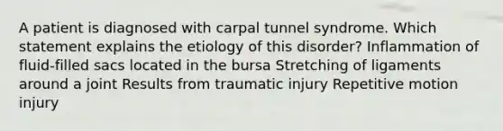 A patient is diagnosed with carpal tunnel syndrome. Which statement explains the etiology of this disorder? Inflammation of fluid-filled sacs located in the bursa Stretching of ligaments around a joint Results from traumatic injury Repetitive motion injury