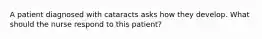 A patient diagnosed with cataracts asks how they develop. What should the nurse respond to this patient?