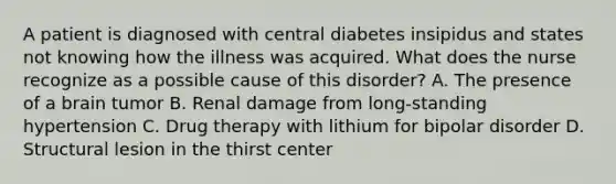 A patient is diagnosed with central diabetes insipidus and states not knowing how the illness was acquired. What does the nurse recognize as a possible cause of this disorder? A. The presence of a brain tumor B. Renal damage from long-standing hypertension C. Drug therapy with lithium for bipolar disorder D. Structural lesion in the thirst center