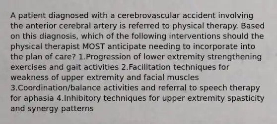 A patient diagnosed with a cerebrovascular accident involving the anterior cerebral artery is referred to physical therapy. Based on this diagnosis, which of the following interventions should the physical therapist MOST anticipate needing to incorporate into the plan of care? 1.Progression of lower extremity strengthening exercises and gait activities 2.Facilitation techniques for weakness of upper extremity and facial muscles 3.Coordination/balance activities and referral to speech therapy for aphasia 4.Inhibitory techniques for upper extremity spasticity and synergy patterns