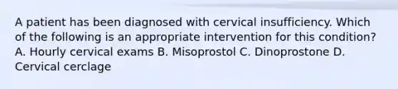 A patient has been diagnosed with cervical insufficiency. Which of the following is an appropriate intervention for this condition? A. Hourly cervical exams B. Misoprostol C. Dinoprostone D. Cervical cerclage