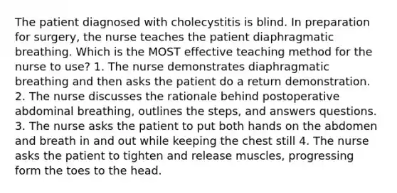 The patient diagnosed with cholecystitis is blind. In preparation for surgery, the nurse teaches the patient diaphragmatic breathing. Which is the MOST effective teaching method for the nurse to use? 1. The nurse demonstrates diaphragmatic breathing and then asks the patient do a return demonstration. 2. The nurse discusses the rationale behind postoperative abdominal breathing, outlines the steps, and answers questions. 3. The nurse asks the patient to put both hands on the abdomen and breath in and out while keeping the chest still 4. The nurse asks the patient to tighten and release muscles, progressing form the toes to the head.