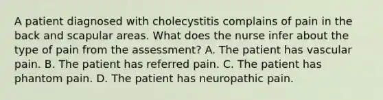 A patient diagnosed with cholecystitis complains of pain in the back and scapular areas. What does the nurse infer about the type of pain from the assessment? A. The patient has vascular pain. B. The patient has referred pain. C. The patient has phantom pain. D. The patient has neuropathic pain.