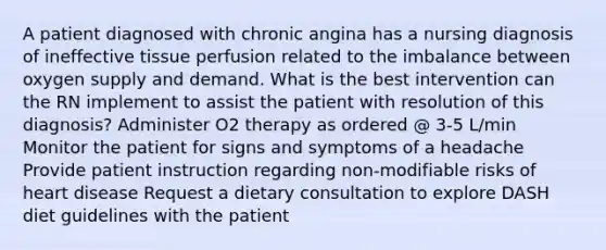 A patient diagnosed with chronic angina has a nursing diagnosis of ineffective tissue perfusion related to the imbalance between oxygen supply and demand. What is the best intervention can the RN implement to assist the patient with resolution of this diagnosis? Administer O2 therapy as ordered @ 3-5 L/min Monitor the patient for signs and symptoms of a headache Provide patient instruction regarding non-modifiable risks of heart disease Request a dietary consultation to explore DASH diet guidelines with the patient