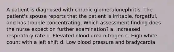 A patient is diagnosed with chronic glomerulonephritis. The patient's spouse reports that the patient is irritable, forgetful, and has trouble concentrating. Which assessment finding does the nurse expect on further examination? a. Increased respiratory rate b. Elevated blood urea nitrogen c. High white count with a left shift d. Low blood pressure and bradycardia