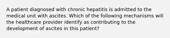 A patient diagnosed with chronic hepatitis is admitted to the medical unit with ascites. Which of the following mechanisms will the healthcare provider identify as contributing to the development of ascites in this patient?