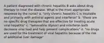 A patient diagnosed with chronic hepatitis B asks about drug therapy to treat the disease. What is the most appropriate response by the nurse? a. "only chronic hepatitis C is treatable and primarily with antiviral agents and interferon" b. "there are no specific drug therapies that are effective for treating acute viral hepatitis" c. "lamivudine (Epivir) and interferon both decrease viral load and help prevent complications" d. "no drugs are used for the treatment of viral hepatitis because of the risk of additional liver damage"