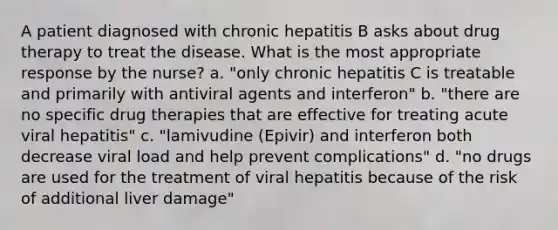 A patient diagnosed with chronic hepatitis B asks about drug therapy to treat the disease. What is the most appropriate response by the nurse? a. "only chronic hepatitis C is treatable and primarily with antiviral agents and interferon" b. "there are no specific drug therapies that are effective for treating acute viral hepatitis" c. "lamivudine (Epivir) and interferon both decrease viral load and help prevent complications" d. "no drugs are used for the treatment of viral hepatitis because of the risk of additional liver damage"