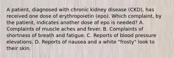 A patient, diagnosed with chronic kidney disease (CKD), has received one dose of erythropoietin (epo). Which complaint, by the patient, indicates another dose of epo is needed? A. Complaints of muscle aches and fever. B. Complaints of shortness of breath and fatigue. C. Reports of <a href='https://www.questionai.com/knowledge/kD0HacyPBr-blood-pressure' class='anchor-knowledge'>blood pressure</a> elevations. D. Reports of nausea and a white "frosty" look to their skin.