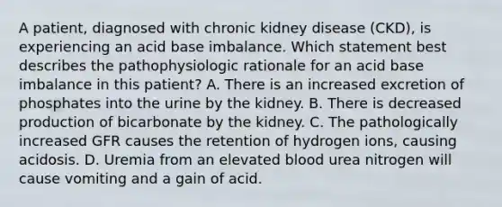 A patient, diagnosed with chronic kidney disease (CKD), is experiencing an acid base imbalance. Which statement best describes the pathophysiologic rationale for an acid base imbalance in this patient? A. There is an increased excretion of phosphates into the urine by the kidney. B. There is decreased production of bicarbonate by the kidney. C. The pathologically increased GFR causes the retention of hydrogen ions, causing acidosis. D. Uremia from an elevated blood urea nitrogen will cause vomiting and a gain of acid.