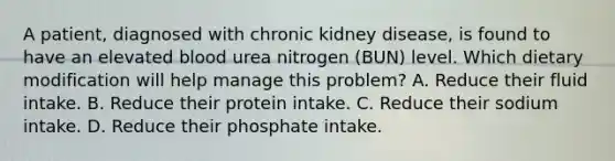 A patient, diagnosed with chronic kidney disease, is found to have an elevated blood urea nitrogen (BUN) level. Which dietary modification will help manage this problem? A. Reduce their fluid intake. B. Reduce their protein intake. C. Reduce their sodium intake. D. Reduce their phosphate intake.