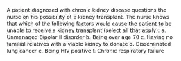 A patient diagnosed with chronic kidney disease questions the nurse on his possibility of a kidney transplant. The nurse knows that which of the following factors would cause the patient to be unable to receive a kidney transplant (select all that apply): a. Unmanaged Bipolar II disorder b. Being over age 70 c. Having no familial relatives with a viable kidney to donate d. Disseminated lung cancer e. Being HIV positive f. Chronic respiratory failure