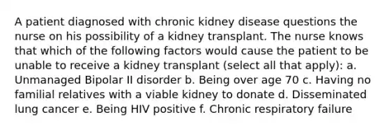 A patient diagnosed with chronic kidney disease questions the nurse on his possibility of a kidney transplant. The nurse knows that which of the following factors would cause the patient to be unable to receive a kidney transplant (select all that apply): a. Unmanaged Bipolar II disorder b. Being over age 70 c. Having no familial relatives with a viable kidney to donate d. Disseminated lung cancer e. Being HIV positive f. Chronic respiratory failure