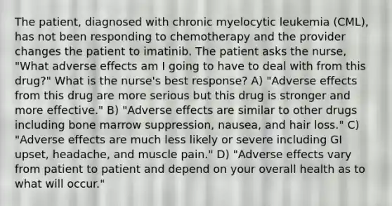 The patient, diagnosed with chronic myelocytic leukemia (CML), has not been responding to chemotherapy and the provider changes the patient to imatinib. The patient asks the nurse, "What adverse effects am I going to have to deal with from this drug?" What is the nurse's best response? A) "Adverse effects from this drug are more serious but this drug is stronger and more effective." B) "Adverse effects are similar to other drugs including bone marrow suppression, nausea, and hair loss." C) "Adverse effects are much less likely or severe including GI upset, headache, and muscle pain." D) "Adverse effects vary from patient to patient and depend on your overall health as to what will occur."