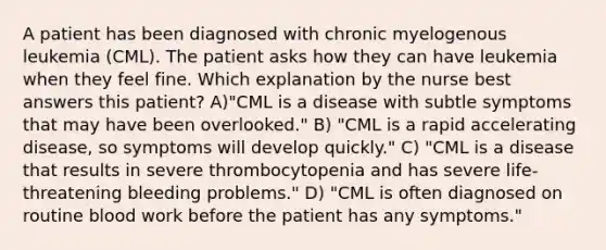 A patient has been diagnosed with chronic myelogenous leukemia (CML). The patient asks how they can have leukemia when they feel fine. Which explanation by the nurse best answers this patient? A)"CML is a disease with subtle symptoms that may have been overlooked." B) "CML is a rapid accelerating disease, so symptoms will develop quickly." C) "CML is a disease that results in severe thrombocytopenia and has severe life-threatening bleeding problems." D) "CML is often diagnosed on routine blood work before the patient has any symptoms."