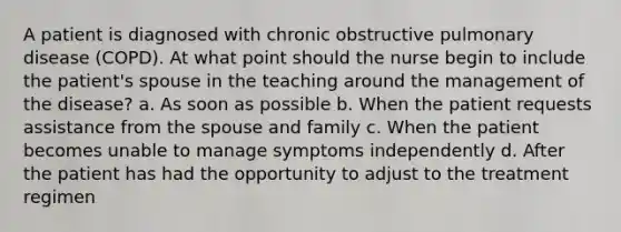 A patient is diagnosed with chronic obstructive pulmonary disease (COPD). At what point should the nurse begin to include the patient's spouse in the teaching around the management of the disease? a. As soon as possible b. When the patient requests assistance from the spouse and family c. When the patient becomes unable to manage symptoms independently d. After the patient has had the opportunity to adjust to the treatment regimen