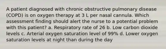 A patient diagnosed with chronic obstructive pulmonary disease (COPD) is on oxygen therapy at 3 L per nasal cannula. Which assessment finding should alert the nurse to a potential problem with this patient? a. Respiratory rate of 26 b. Low carbon dioxide levels c. Arterial oxygen saturation level of 99% d. Lower oxygen saturation levels at night than during the day