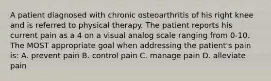 A patient diagnosed with chronic osteoarthritis of his right knee and is referred to physical therapy. The patient reports his current pain as a 4 on a visual analog scale ranging from 0-10. The MOST appropriate goal when addressing the patient's pain is: A. prevent pain B. control pain C. manage pain D. alleviate pain