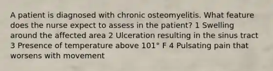 A patient is diagnosed with chronic osteomyelitis. What feature does the nurse expect to assess in the patient? 1 Swelling around the affected area 2 Ulceration resulting in the sinus tract 3 Presence of temperature above 101° F 4 Pulsating pain that worsens with movement