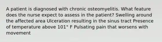 A patient is diagnosed with chronic osteomyelitis. What feature does the nurse expect to assess in the patient? Swelling around the affected area Ulceration resulting in the sinus tract Presence of temperature above 101° F Pulsating pain that worsens with movement