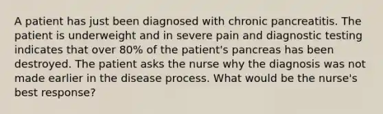 A patient has just been diagnosed with chronic pancreatitis. The patient is underweight and in severe pain and diagnostic testing indicates that over 80% of the patient's pancreas has been destroyed. The patient asks the nurse why the diagnosis was not made earlier in the disease process. What would be the nurse's best response?