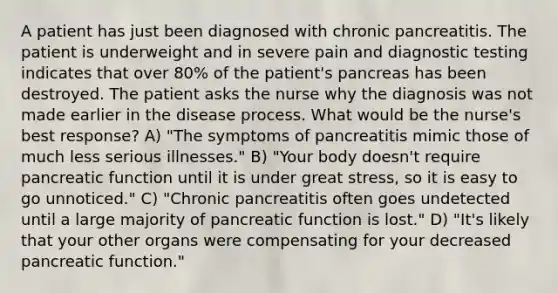 A patient has just been diagnosed with chronic pancreatitis. The patient is underweight and in severe pain and diagnostic testing indicates that over 80% of the patient's pancreas has been destroyed. The patient asks the nurse why the diagnosis was not made earlier in the disease process. What would be the nurse's best response? A) "The symptoms of pancreatitis mimic those of much less serious illnesses." B) "Your body doesn't require pancreatic function until it is under great stress, so it is easy to go unnoticed." C) "Chronic pancreatitis often goes undetected until a large majority of pancreatic function is lost." D) "It's likely that your other organs were compensating for your decreased pancreatic function."