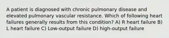 A patient is diagnosed with chronic pulmonary disease and elevated pulmonary vascular resistance. Which of following heart failures generally results from this condition? A) R heart failure B) L heart failure C) Low-output failure D) high-output failure