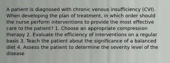 A patient is diagnosed with chronic venous insufficiency (CVI). When developing the plan of treatment, in which order should the nurse perform interventions to provide the most effective care to the patient? 1. Choose an appropriate compression therapy 2. Evaluate the efficiency of interventions on a regular basis 3. Teach the patient about the significance of a balanced diet 4. Assess the patient to determine the severity level of the disease