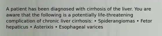 A patient has been diagnosed with cirrhosis of the liver. You are aware that the following is a potentially life-threatening complication of chronic liver cirrhosis: • Spiderangiomas • Fetor hepaticus • Asterixis • Esophageal varices