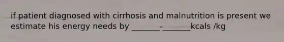 if patient diagnosed with cirrhosis and malnutrition is present we estimate his energy needs by _______-_______kcals /kg