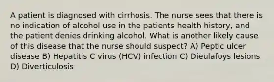 A patient is diagnosed with cirrhosis. The nurse sees that there is no indication of alcohol use in the patients health history, and the patient denies drinking alcohol. What is another likely cause of this disease that the nurse should suspect? A) Peptic ulcer disease B) Hepatitis C virus (HCV) infection C) Dieulafoys lesions D) Diverticulosis