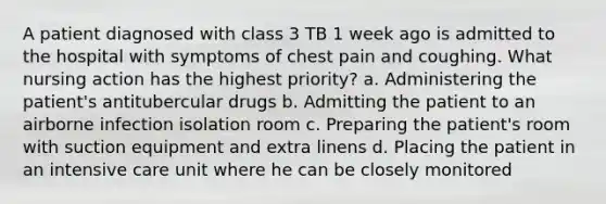 A patient diagnosed with class 3 TB 1 week ago is admitted to the hospital with symptoms of chest pain and coughing. What nursing action has the highest priority? a. Administering the patient's antitubercular drugs b. Admitting the patient to an airborne infection isolation room c. Preparing the patient's room with suction equipment and extra linens d. Placing the patient in an intensive care unit where he can be closely monitored