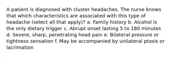 A patient is diagnosed with cluster headaches. The nurse knows that which characteristics are associated with this type of headache (select all that apply)? a. Family history b. Alcohol is the only dietary trigger c. Abrupt onset lasting 5 to 180 minutes d. Severe, sharp, penetrating head pain e. Bilateral pressure or tightness sensation f. May be accompanied by unilateral ptosis or lacrimation