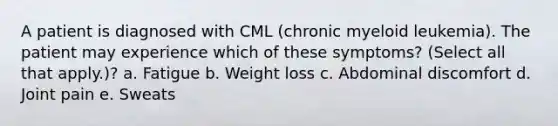 A patient is diagnosed with CML (chronic myeloid leukemia). The patient may experience which of these symptoms? (Select all that apply.)? a. Fatigue b. Weight loss c. Abdominal discomfort d. Joint pain e. Sweats