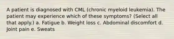 A patient is diagnosed with CML (chronic myeloid leukemia). The patient may experience which of these symptoms? (Select all that apply.) a. Fatigue b. Weight loss c. Abdominal discomfort d. Joint pain e. Sweats