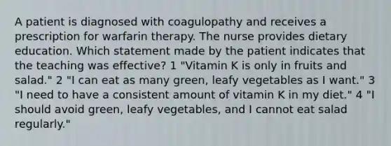 A patient is diagnosed with coagulopathy and receives a prescription for warfarin therapy. The nurse provides dietary education. Which statement made by the patient indicates that the teaching was effective? 1 "Vitamin K is only in fruits and salad." 2 "I can eat as many green, leafy vegetables as I want." 3 "I need to have a consistent amount of vitamin K in my diet." 4 "I should avoid green, leafy vegetables, and I cannot eat salad regularly."