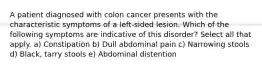 A patient diagnosed with colon cancer presents with the characteristic symptoms of a left-sided lesion. Which of the following symptoms are indicative of this disorder? Select all that apply. a) Constipation b) Dull abdominal pain c) Narrowing stools d) Black, tarry stools e) Abdominal distention