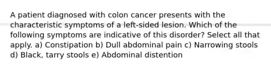 A patient diagnosed with colon cancer presents with the characteristic symptoms of a left-sided lesion. Which of the following symptoms are indicative of this disorder? Select all that apply. a) Constipation b) Dull abdominal pain c) Narrowing stools d) Black, tarry stools e) Abdominal distention